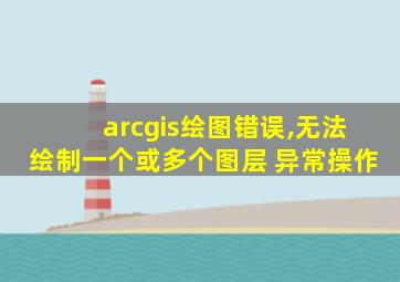 arcgis绘图错误,无法绘制一个或多个图层 异常操作